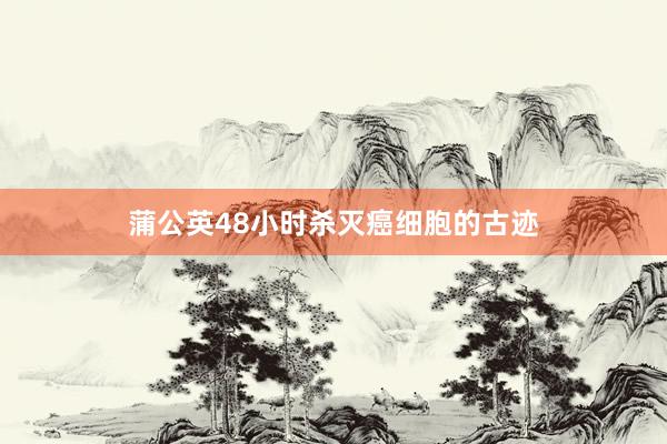 蒲公英48小时杀灭癌细胞的古迹