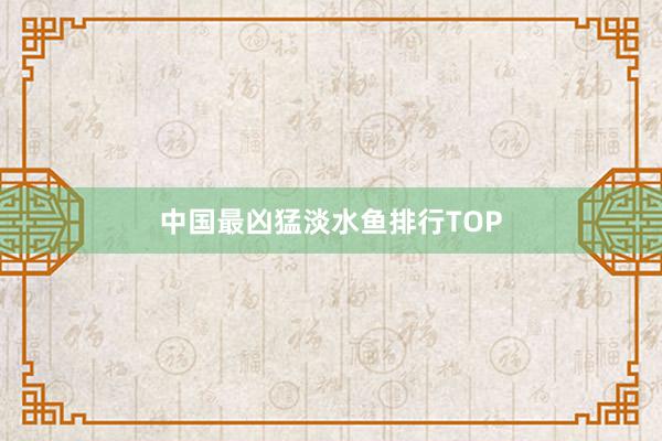 中国最凶猛淡水鱼排行TOP